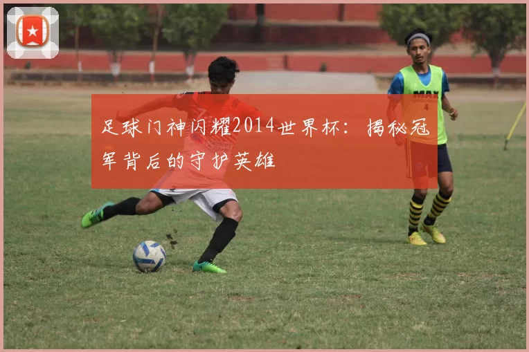 足球门神闪耀2014世界杯:揭秘冠军背后的守护英雄
