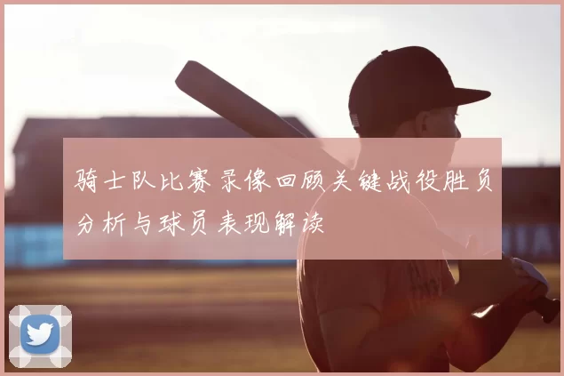 骑士队比赛录像回顾关键战役胜负分析与球员表现解读