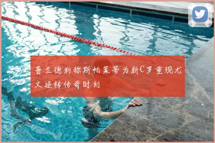 普兰德利称斯帕莱蒂为新C罗重现尤文逆转传奇时刻