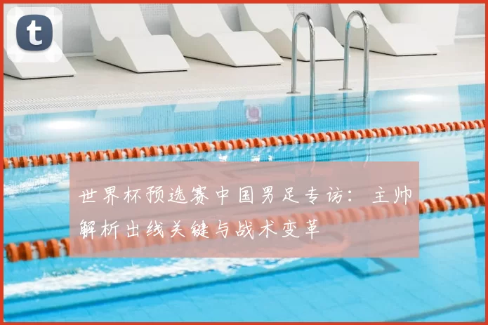 世界杯预选赛中国男足专访：主帅解析出线关键与战术变革