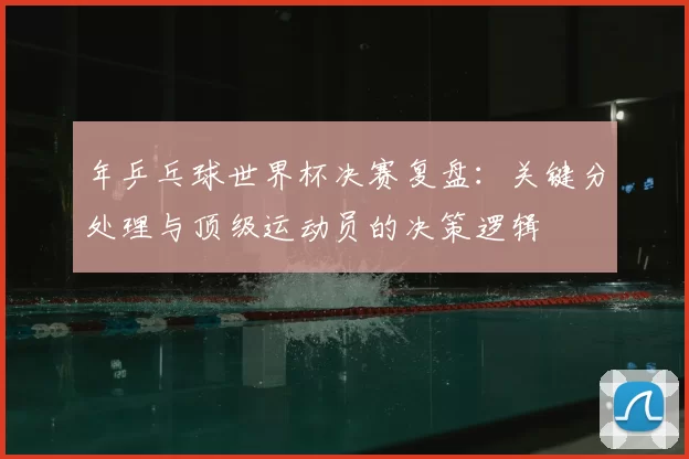 年乒乓球世界杯决赛复盘：关键分处理与顶级运动员的决策逻辑