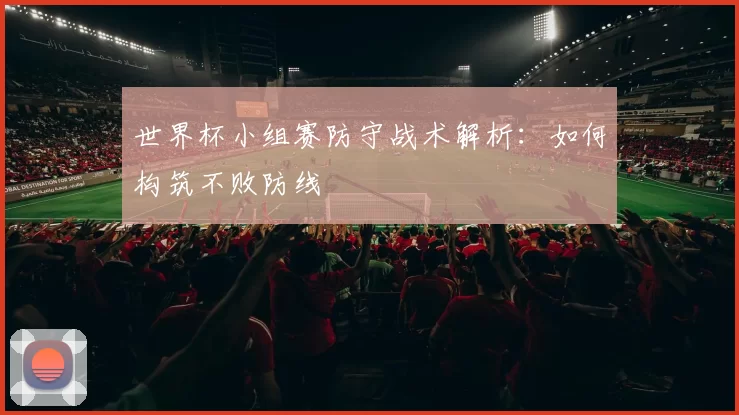 世界杯小组赛防守战术解析：如何构筑不败防线