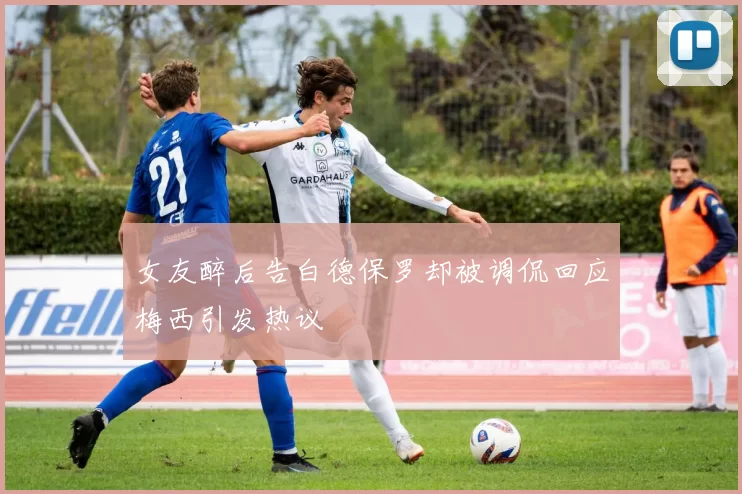 女友醉后告白德保罗却被调侃回应梅西引发热议