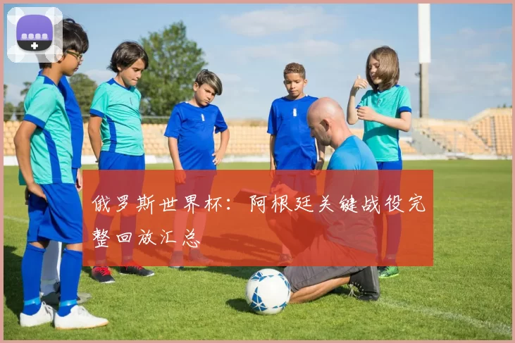 俄罗斯世界杯：阿根廷关键战役完整回放汇总