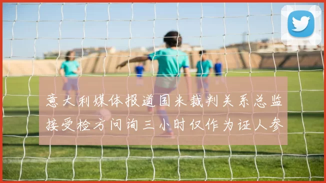 意大利媒体报道国米裁判关系总监接受检方问询三小时仅作为证人参与调查