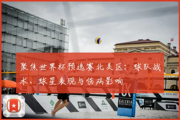 聚焦世界杯预选赛北美区：球队战术、球星表现与伤病影响