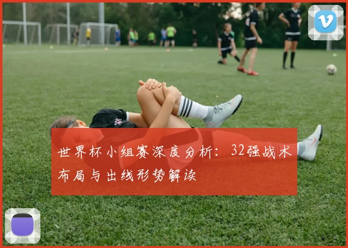 世界杯小组赛深度分析：32强战术布局与出线形势解读