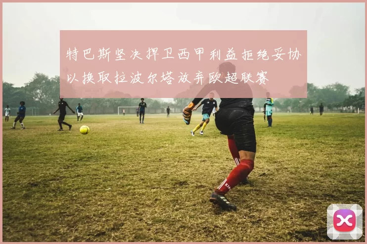 特巴斯坚决捍卫西甲利益拒绝妥协以换取拉波尔塔放弃欧超联赛
