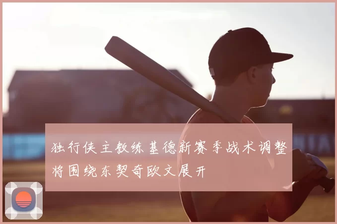 独行侠主教练基德新赛季战术调整将围绕东契奇欧文展开