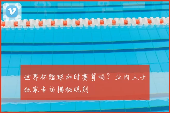 世界杯赌球加时赛算吗？业内人士独家专访揭秘规则