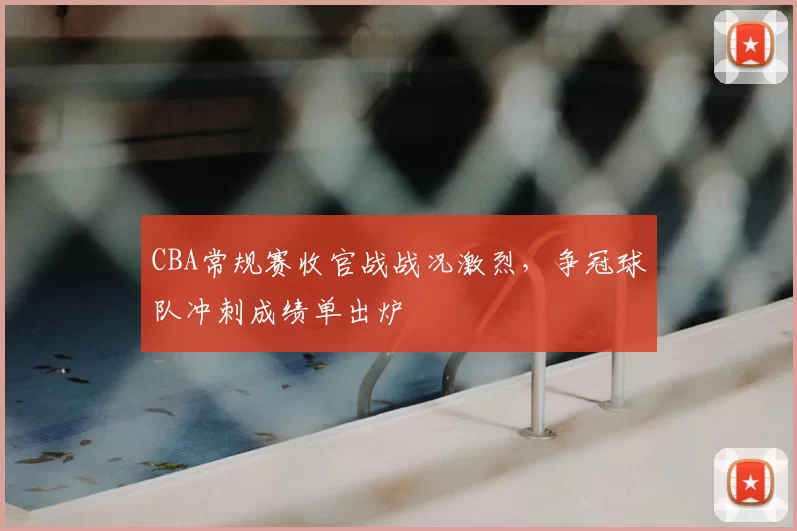 CBA常规赛收官战战况激烈，争冠球队冲刺成绩单出炉
