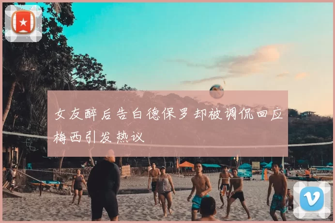 女友醉后告白德保罗却被调侃回应梅西引发热议