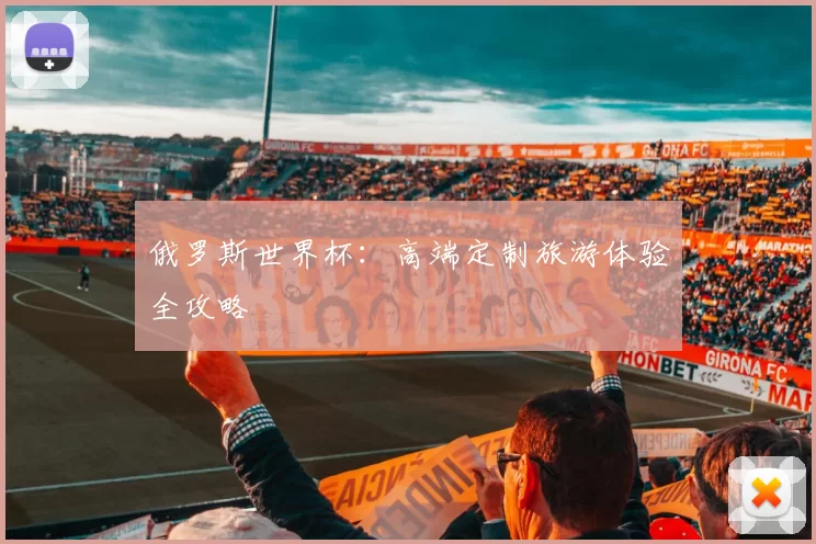 俄罗斯世界杯：高端定制旅游体验全攻略