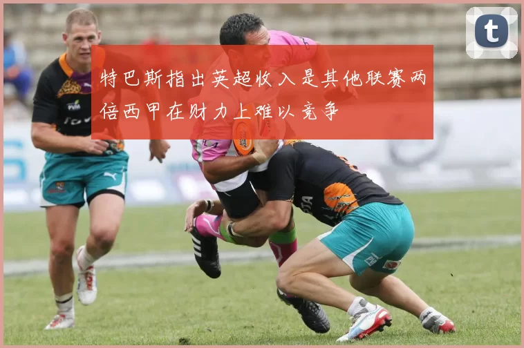 特巴斯指出英超收入是其他联赛两倍西甲在财力上难以竞争