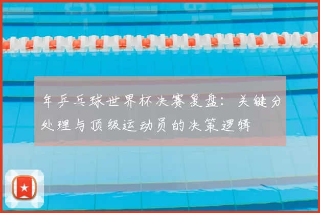 年乒乓球世界杯决赛复盘:关键分处理与顶级运动员的决策逻辑
