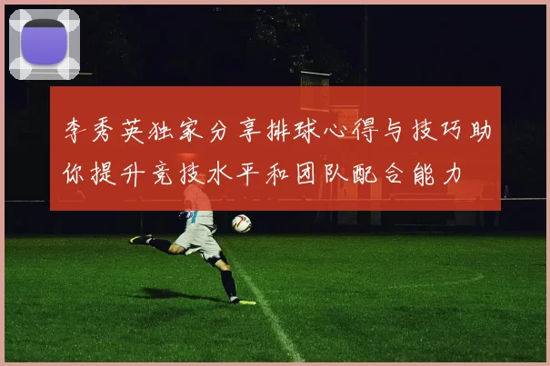 李秀英独家分享排球心得与技巧助你提升竞技水平和团队配合能力